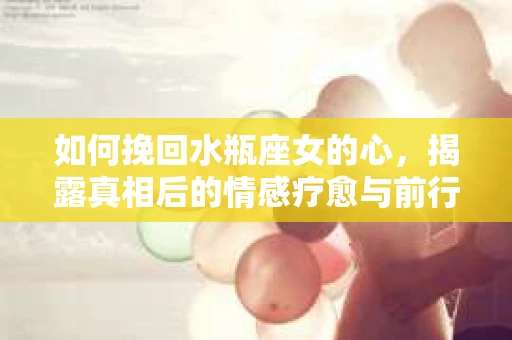 如何挽回水瓶座女的心，揭露真相后的情感疗愈与前行计划