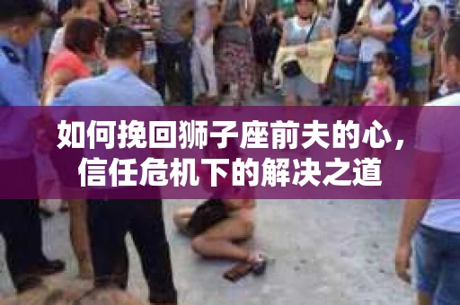 如何挽回狮子座前夫的心，信任危机下的解决之道