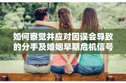 如何察觉并应对因误会导致的分手及婚姻早期危机信号？