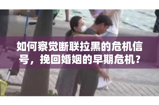 如何察觉断联拉黑的危机信号，挽回婚姻的早期危机？