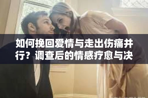 如何挽回爱情与走出伤痛并行？调查后的情感疗愈与决策指南