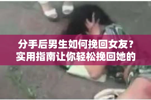 分手后男生如何挽回女友？实用指南让你轻松挽回她的心