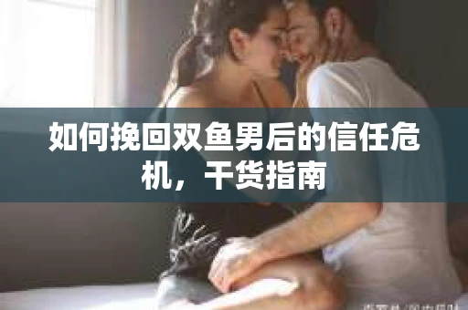 如何挽回双鱼男后的信任危机,干货指南 如何挽回双鱼男后的信任危机,干货指南
