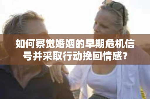 如何察觉婚姻的早期危机信号并采取行动挽回情感？
