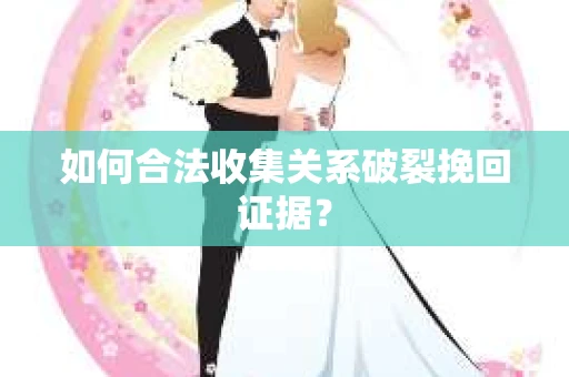 如何合法收集关系破裂挽回证据？