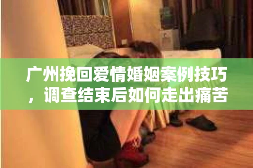 广州挽回爱情婚姻案例技巧，调查结束后如何走出痛苦并做出明智决策？