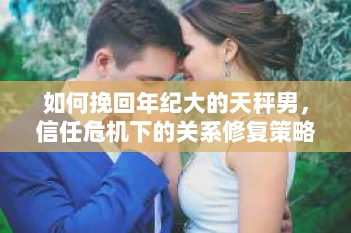 如何挽回年纪大的天秤男，信任危机下的关系修复策略