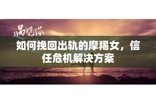 如何挽回出轨的摩羯女，信任危机解决方案