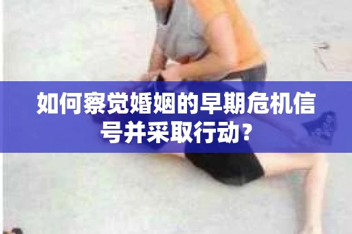 如何察觉婚姻的早期危机信号并采取行动？