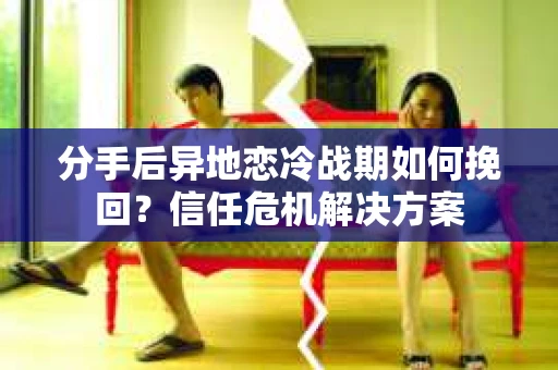 分手后异地恋冷战期如何挽回？信任危机解决方案