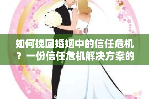 如何挽回婚姻中的信任危机？一份信任危机解决方案的干货指南