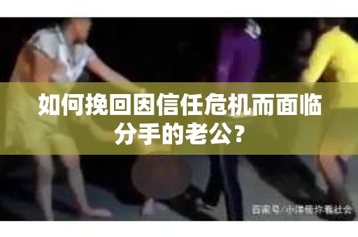 如何挽回因信任危机而面临分手的老公? 如何挽回因信任危机而面临分手的老公?