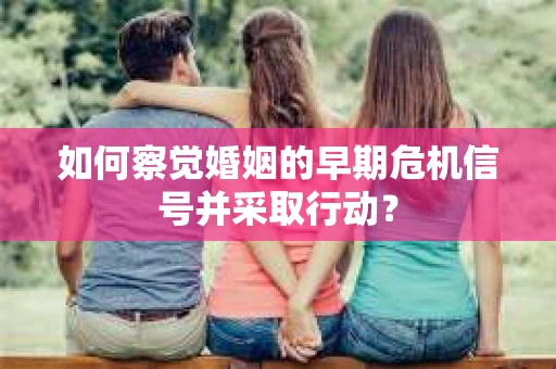 如何察觉婚姻的早期危机信号并采取行动？