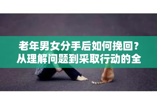 老年男女分手后如何挽回？从理解问题到采取行动的全面指南