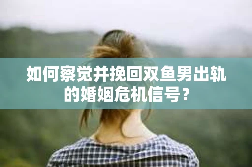 如何察觉并挽回双鱼男出轨的婚姻危机信号？