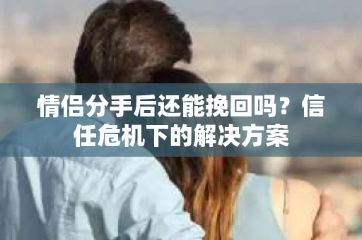 情侣分手后还能挽回吗？信任危机下的解决方案