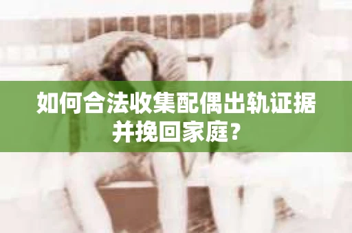 如何合法收集配偶出轨证据并挽回家庭? 如何合法收集配偶出轨证据并挽回家庭?