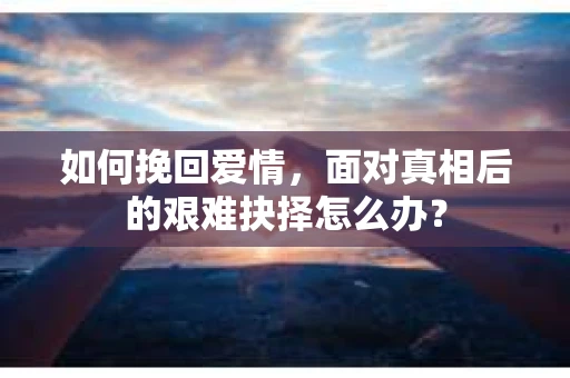 如何挽回爱情,面对真相后的艰难抉择怎么办? 如何挽回爱情,面对真相后的艰难抉择怎么办?