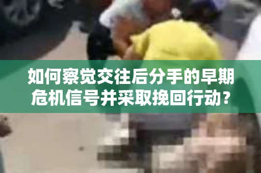 如何察觉交往后分手的早期危机信号并采取挽回行动？