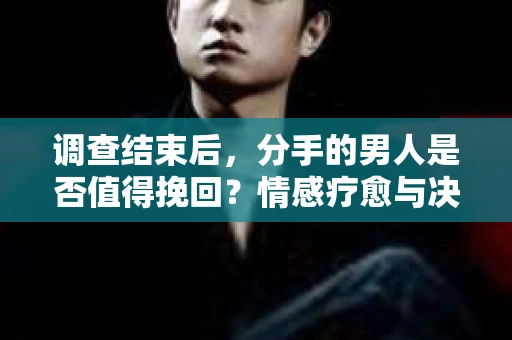 调查结束后，分手的男人是否值得挽回？情感疗愈与决策之路