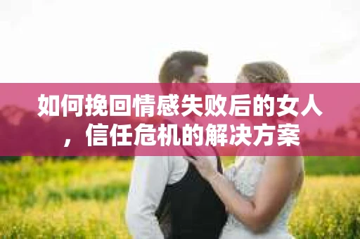如何挽回情感失败后的女人,信任危机的解决方案 如何挽回情感失败后的女人,信任危机的解决方案