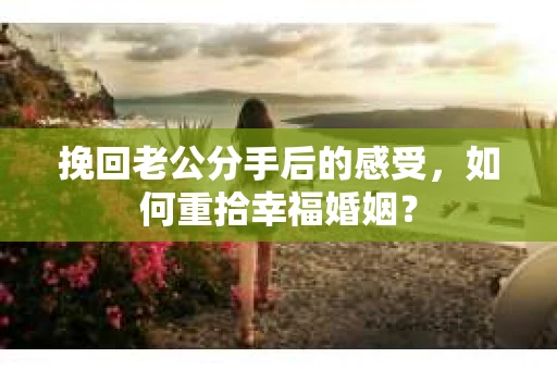 挽回老公分手后的感受，如何重拾幸福婚姻？