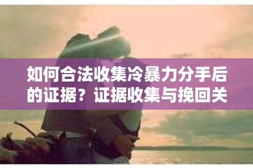 如何合法收集冷暴力分手后的证据?证据收集与挽回关系怎么办? 如何合法收集冷暴力分手后的证据?证据收集与挽回关系怎么办?