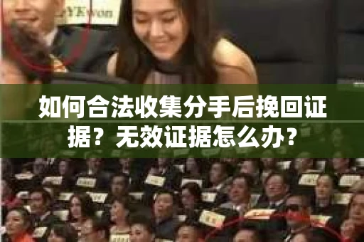 如何合法收集分手后挽回证据？无效证据怎么办？