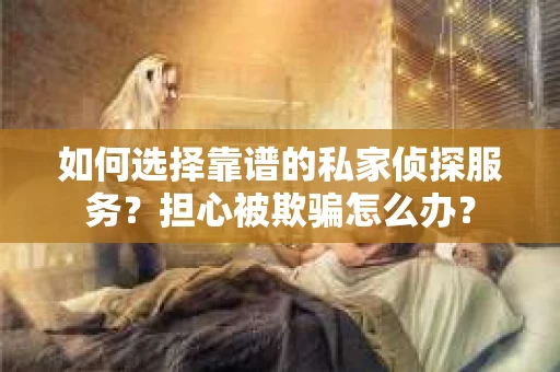 如何选择靠谱的私家侦探服务？担心被欺骗怎么办？