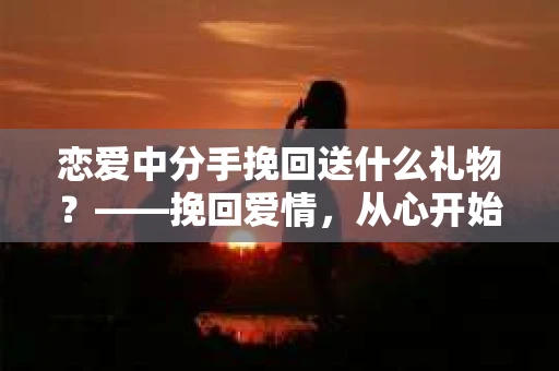 恋爱中分手挽回送什么礼物？——挽回爱情，从心开始