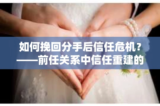 如何挽回分手后信任危机？——前任关系中信任重建的实用指南