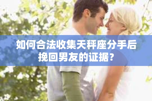 如何合法收集天秤座分手后挽回男友的证据？
