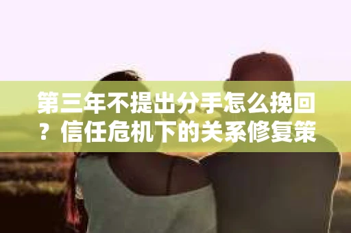 第三年不提出分手怎么挽回？信任危机下的关系修复策略