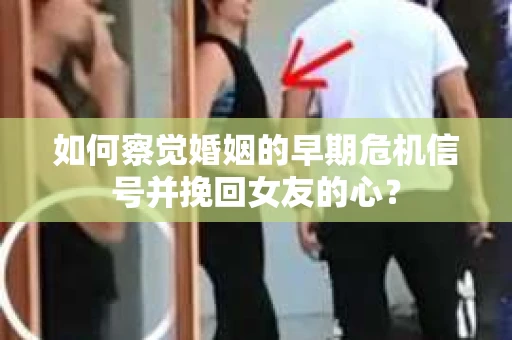 如何察觉婚姻的早期危机信号并挽回女友的心？