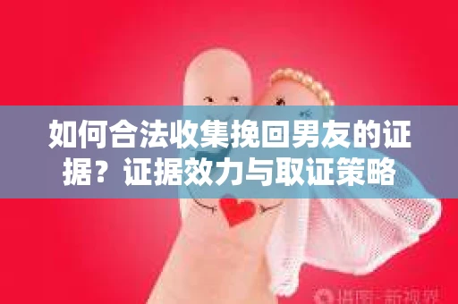 如何合法收集挽回男友的证据？证据效力与取证策略