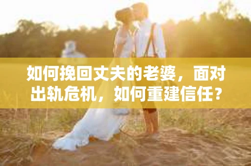 如何挽回丈夫的老婆，面对出轨危机，如何重建信任？