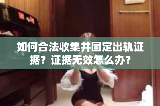 如何合法收集并固定出轨证据？证据无效怎么办？