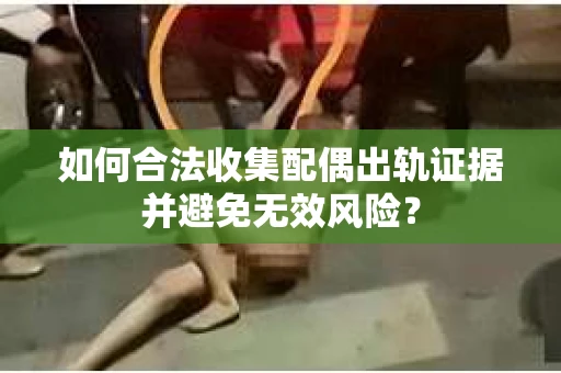 如何合法收集配偶出轨证据并避免无效风险? 如何合法收集配偶出轨证据并避免无效风险?