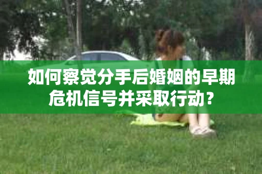 如何察觉分手后婚姻的早期危机信号并采取行动？