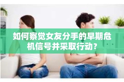 如何察觉女友分手的早期危机信号并采取行动？