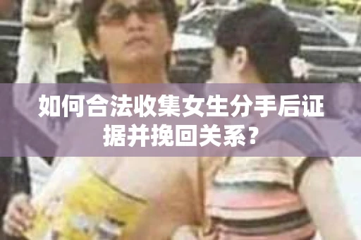 如何合法收集女生分手后证据并挽回关系? 如何合法收集女生分手后证据并挽回关系?
