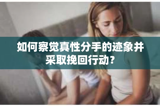 如何察觉真性分手的迹象并采取挽回行动？