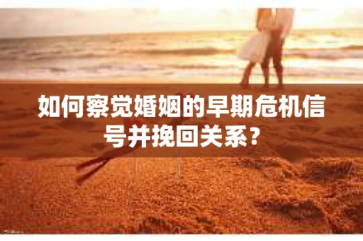 如何察觉婚姻的早期危机信号并挽回关系？