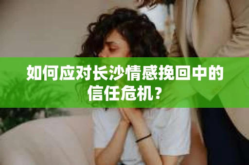 如何应对长沙情感挽回中的信任危机？