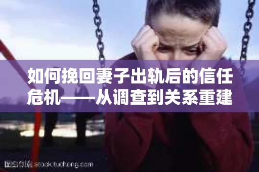 如何挽回妻子出轨后的信任危机——从调查到关系重建的全方位指南