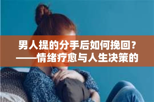 男人提的分手后如何挽回?——情绪疗愈与人生决策的干货指南 男人提的分手后如何挽回?——情绪疗愈与人生决策的干货指南