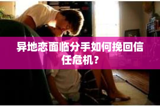 异地恋面临分手如何挽回信任危机？