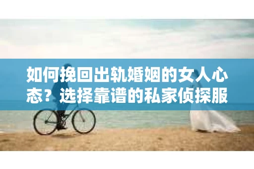 如何挽回出轨婚姻的女人心态？选择靠谱的私家侦探服务指南