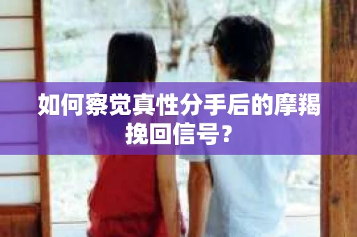 如何察觉真性分手后的摩羯挽回信号？