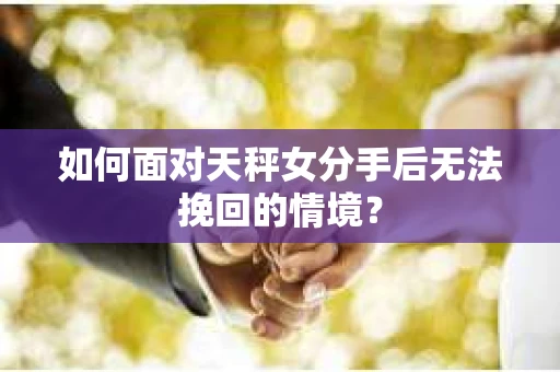 如何面对天秤女分手后无法挽回的情境？